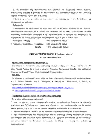 β. Τη διαδικασία της συγκέντρωσης των μαθητών για συμβουλές, ηθικές αμοιβές,
ανακοινώσεις, ανάθεση σε μαθητές της τακτοποίησης των γυμναστικών οργάνων κ.ά. (Συνολική
διάρκεια του τελικού μέρους από 1 -5 λεπτά)
Η ένταση της άσκησης πρέπει να είναι ανάλογη και προσαρμοσμένη στις δυνατότητες της
πλειοψηφίας των μαθητών.
Βαθμολογία
Η βαθμολογία θα διαμορφώνεται κατά 50% από τα εξεταστέα αντικείμενα της κινητικής
δραστηριότητας που διάλεξαν οι μαθητές και κατά 50% από τα άλλα εξωγυμναστικά στοιχεία
(παρουσίες, προσπάθεια, ενδιαφέρον κ.ά.). Συμπερασματικά, τα κριτήρια που επηρεάζουν τη
διαμόρφωση της τελικής βαθμολογίας του μαθήματος της Φ.Α. για το Λύκειο είναι:
1. Αντικείμενα επιλογής 50% με άριστα 10 βαθμοί
2. Παρουσίες, προσπάθεια, ενδιαφέρον: 50% με άριστα 10 βαθμοί
Σύνολο 100% με άριστα 20 βαθμοί
ΕΦΑΡΜΟΓΕΣ ΠΛΗΡΟΦΟΡΙΚΗΣ (μάθημα επιλογής)
Α΄ τάξη Γενικού Λυκείου
Α) Αναλυτικό Πρόγραμμα Σπουδών (ΑΠΣ)
Στο πλαίσιο της διδασκαλίας του μαθήματος επιλογής «Εφαρμογές Πληροφορικής», της Α’
τάξης Γενικού Λυκείου θα ισχύσει το υπάρχον Αναλυτικό Πρόγραμμα Σπουδών του μαθήματος
Επιλογής της Β΄ και Γ΄ Τάξης ΓΕΛ «Εφαρμογές Υπολογιστών».
Β) Βιβλίο
Ως διδακτικό εγχειρίδιο ορίζεται το βιβλίο με τίτλο: «Εφαρμογές Πληροφορικής Υπολογιστών Α',
Β' / Γ' Ενιαίου Λυκείου» των Ε. Γιακουμάκη, Κ. Γκυρτή, Β.Σ. Μπελεσιώτη, Π. Ξυνού, Ν.
Στεργιοπούλου –Καλαντζή
(http://www.pi-schools.gr/content/index.php?lesson_id=1&ep=67&c_id=272
και http://digitalschool.minedu.gov.gr/courses/DSGL-B118/).
Γ) Διδακτέα ύλη και οδηγίες διδασκαλίας του μαθήματος
Το εν λόγω μάθημα έχει γενικό σκοπό:
 την επέκταση της γενικής πληροφορικής παιδείας των μαθητών με έμφαση στην ανάπτυξη
ικανοτήτων και δεξιοτήτων στη χρήση και αξιοποίηση των υπολογιστικών και δικτυακών
τεχνολογιών ως εργαλείων μάθησης, σκέψης, έκφρασης επικοινωνίας και συνεργασίας.
 την ενημέρωση των μαθητών για τις εφαρμογές της πληροφορικής στο σύγχρονο κόσμο.
 την ευαισθητοποίηση, τον προβληματισμό και την ανάπτυξη κριτικής ικανότητας εκ μέρους
των μαθητών, στα κοινωνικά, ηθικά, πολιτισμικά, κ.ά. ζητήματα που τίθενται με την «εισβολή»
των υπολογιστικών και δικτυακών τεχνολογιών σε όλους τους τομείς της ανθρώπινης
δραστηριότητας.
69
 
