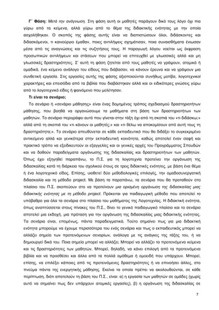 Γ΄ Φάση: Μετά την ανάγνωση. Στη φάση αυτή οι μαθητές παράγουν δικό τους λόγο όχι πια
γύρω από τα κείμενα, αλλά γύρω από το θέμα της διδακτικής ενότητας με την οποία
ασχολήθηκαν. Ο σκοπός της φάσης αυτής είναι να διαπιστώσουν όλοι, διδάσκοντες και
διδασκόμενοι, τι καινούργιο έμαθαν, ποιες αντιλήψεις σχημάτισαν, ποια συναισθήματα ένιωσαν
μέσα από τις αναγνώσεις και τις συζητήσεις τους. Η παραγωγή λόγου νοείται ως έκφραση
προσωπικών αντιλήψεων και στάσεων που μπορεί να επιτευχθεί με γλωσσικές αλλά και μη
γλωσσικές δραστηριότητες. Σ’ αυτή τη φάση ζητείται από τους μαθητές να γράψουν, ατομικά ή
ομαδικά, ένα κείμενο ανάλογο του είδους που διάβασαν, να κάνουν έρευνα και να γράψουν μια
συνθετική εργασία. Στις εργασίες αυτής της φάσης αξιοποιούνται συνήθως μοτίβα, λογοτεχνικοί
χαρακτήρες και επεισόδια από τα βιβλία που διαβάστηκαν αλλά και οι ειδικότερες γνώσεις γύρω
από το λογοτεχνικό είδος ή φαινόμενο που μελέτησαν.
Τι είναι το σενάριο;
Το σενάριο ή «σενάριο μάθησης» είναι ένας δομημένος τρόπος σχεδιασμού δραστηριοτήτων
μάθησης, που βοηθά να οργανώσουμε τα μαθήματα στη βάση των δραστηριοτήτων των
μαθητών. Το σενάριο περιγράφει αυτό που γίνεται στην τάξη όχι από τη σκοπιά του «τι διδάσκω;»
αλλά από τη σκοπιά του «τι κάνουν οι μαθητές;» και «τι θέλω να αποκομίσουν από αυτή τους τη
δραστηριότητα;». Το σενάριο απευθύνεται σε κάθε εκπαιδευτικό που θα διδάξει το συγκεκριμένο
αντικείμενο αλλά και γενικότερα στην εκπαιδευτική κοινότητα, καθώς αποτελεί έναν σαφή και
πρακτικό τρόπο να εξειδικευτούν οι εξαγγελίες και οι γενικές αρχές του Προγράμματος Σπουδών
και να δοθούν παραδείγματα οργάνωσης της διδασκαλίας και δραστηριοτήτων των μαθητών.
Όπως έχει εξηγηθεί παραπάνω, το Π.Σ. για τη λογοτεχνία προτείνει την οργάνωση της
διδασκαλίας κατά τη διάρκεια του σχολικού έτους σε τρεις διδακτικές ενότητες, με βάση ένα θέμα
ή ένα λογοτεχνικό είδος. Επίσης, υιοθετεί δύο μεθοδολογικές επιλογές, την ομαδοσυνεργατική
διδασκαλία και τη μέθοδο project. Με βάση τα παραπάνω, τα σενάρια που θα προταθούν στο
πλαίσιο του Π.Σ. σκοπεύουν στο να προτείνουν μια ορισμένη οργάνωση της διδασκαλίας μιας
διδακτικής ενότητας με τη μέθοδο project. Πρόκειται για παιδαγωγική μέθοδο που αποτελεί το
υπόβαθρο για όλα τα σενάρια στο πλαίσιο του μαθήματος της Λογοτεχνίας. Η διδακτική ενότητα,
όπως αναπτύσσεται στους πίνακες του Π.Σ., δίνει το γενικό παιδαγωγικό πλαίσιο και το σενάριο
αποτελεί μια εκδοχή, μια πρόταση για την οργάνωση της διδασκαλίας μιας διδακτικής ενότητας.
Τα σενάρια είναι, επομένως, πάντα παραδειγματικά. Τούτο σημαίνει πως για μια διδακτική
ενότητα μπορούμε να έχουμε περισσότερα του ενός σενάρια και πως ο εκπαιδευτικός μπορεί να
αλλάζει σημεία των προτεινόμενων σεναρίων, ανάλογα με τις ανάγκες της τάξης του, ή να
δημιουργεί δικά του. Ποια σημεία μπορεί να αλλάζει; Μπορεί να αλλάζει τα προτεινόμενα κείμενα
και τις δραστηριότητες των μαθητών. Μπορεί, δηλαδή, να κάνει επιλογή από τα προτεινόμενα
βιβλία και να προσθέσει και άλλα από τα πολλά ομόθεμα ή ομοειδή που υπάρχουν. Μπορεί,
επίσης, να επιλέξει κάποιες από τις προτεινόμενες δραστηριότητες ή να επινοήσει άλλες, στο
πνεύμα πάντα της ενεργητικής μάθησης. Εκείνα τα οποία πρέπει να ακολουθούνται, σε κάθε
περίπτωση, διότι αποτελούν τη βάση του Π.Σ., είναι: α) η εργασία των μαθητών σε ομάδες (χωρίς
αυτό να σημαίνει πως δεν υπάρχουν ατομικές εργασίες), β) η οργάνωση της διδασκαλίας σε
7
 