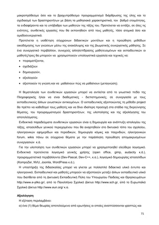 μακροπρόθεσμο όσο και το βραχυπρόθεσμο προγραμματισμό διάρθρωσης της ύλης και το
σχεδιασμό των δραστηριοτήτων με βάση τα μαθησιακά χαρακτηριστικά, τον βαθμό ετοιμότητας,
τα ενδιαφέροντα και το υπόβαθρο των μαθητών της τάξης του. Προτείνεται να εντάξει, σε όλες τις
ενότητες, συνθετικές εργασίες που θα εκπονηθούν από τους μαθητές, τόσο ατομικά όσο και
ομαδοσυνεργατικά.
Προτείνεται η υιοθέτηση σύγχρονων διδακτικών μοντέλων και η προώθηση μεθόδων
οικοδόμησης των γνώσεων μέσω της ανακάλυψης και της βιωματικής συνεργατικής μάθησης. Σε
ένα συνεργατικό περιβάλλον, συνεχούς αλληλεπίδρασης μαθητευομένων και εκπαιδευτικών οι
μαθητές/τριες θα μπορούν να χρησιμοποιούν υπολογιστικά εργαλεία και τεχνικές να:
• πειραματίζονται,
• σχεδιάζουν
• δημιουργούν,
• αξιολογούν
• αξιοποιούν τη γνώση και να μαθαίνουν πώς να μαθαίνουν (μεταγνώση).
Η θεματολογία των συνθετικών εργασιών μπορεί να αντλείται από το γνωστικό πεδίο της
Πληροφορικής ή/και να είναι διαθεματικές - διεπιστημονικές, σε συνεργασία με τους
εκπαιδευτικούς άλλων γνωστικών αντικειμένων. Ο εκπαιδευτικός αξιοποιώντας τη μέθοδο project
θα πρέπει να καθοδηγεί τους μαθητές και να δίνει ιδιαίτερη προσοχή στα στάδια της διερεύνησης
θέματος, του προγραμματισμού δραστηριοτήτων, της υλοποίησης και της αξιολόγησης του
αποτελέσματος.
Ενδεικτικά παραδείγματα συνθετικών εργασιών είναι η δημιουργία και ανάπτυξη ιστολογίου της
τάξης, ιστοσελίδων γενικού περιεχομένου που θα αναρτηθούν στο δικτυακό τόπο του σχολείου,
ηλεκτρονικών εφημερίδων και περιοδικών, δημιουργία κόμικς και παιχνιδιών, ηλεκτρονικών
forum, wikis πάνω σε σύγχρονα θέματα με την παράλληλη προώθηση απομακρυσμένων
συνεργασιών κ.ά.
Για την υλοποίηση των συνθετικών εργασιών μπορεί να χρησιμοποιηθεί ελεύθερο λογισμικό.
Ενδεικτικά προτείνεται λογισμικό γενικής χρήσης (open office, gimp, audacity κ.ά.),
προγραμματιστικά περιβάλλοντα (Dev-Pascal, Dev-C++, κ.α.), λογισμικό δημιουργίας ιστοσελίδων
(KompoZer, NVU, Joomla, WordPress κ.ά.).
Η υποστήριξη της διδασκαλίας μπορεί να γίνεται με πολλαπλό διδακτικό υλικό έντυπο και
ηλεκτρονικό. Εκπαιδευτικοί και μαθητές μπορούν να αξιοποιούν μεταξύ άλλων εκπαιδευτικό υλικό
που διατίθεται από τη Δικτυακή Εκπαιδευτική Πύλη του Υπουργείου Παιδείας και Θρησκευμάτων
http://www.e-yliko.gr/, από το Πανελλήνιο Σχολικό Δίκτυο http://www.sch.gr, από το Ευρωπαϊκό
Σχολικό Δίκτυο http://www.eun.org/ κ.α.
Αξιολόγηση
Η εξέταση περιλαμβάνει:
α) ένα (1) θέμα θεωρίας αποτελούμενο από ερωτήσεις οι οποίες αναπτύσσονται γραπτώς και
71
 