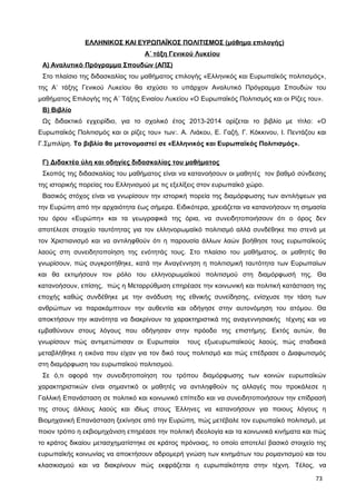 ΕΛΛΗΝΙΚΟΣ ΚΑΙ ΕΥΡΩΠΑΪΚΟΣ ΠΟΛΙΤΙΣΜΟΣ (μάθημα επιλογής)
Α΄ τάξη Γενικού Λυκείου
Α) Αναλυτικό Πρόγραμμα Σπουδών (ΑΠΣ)
Στο πλαίσιο της διδασκαλίας του μαθήματος επιλογής «Ελληνικός και Ευρωπαϊκός πολιτισμός»,
της Α’ τάξης Γενικού Λυκείου θα ισχύσει το υπάρχον Αναλυτικό Πρόγραμμα Σπουδών του
μαθήματος Επιλογής της Α΄ Τάξης Ενιαίου Λυκείου «Ο Ευρωπαϊκός Πολιτισμός και οι Ρίζες του».
Β) Βιβλίο
Ως διδακτικό εγχειρίδιο, για το σχολικό έτος 2013-2014 ορίζεται το βιβλίο με τίτλο: «Ο
Ευρωπαϊκός Πολιτισμός και οι ρίζες του» των:. Α. Λιάκου, Ε. Γαζή, Γ. Κόκκινου, Ι. Πεντάζου και
Γ.Σμπιλίρη. Το βιβλίο θα μετονομαστεί σε «Ελληνικός και Ευρωπαϊκός Πολιτισμός».
Γ) Διδακτέα ύλη και οδηγίες διδασκαλίας του μαθήματος
Σκοπός της διδασκαλίας του μαθήματος είναι να κατανοήσουν οι μαθητές τον βαθμό σύνδεσης
της ιστορικής πορείας του Ελληνισμού με τις εξελίξεις στον ευρωπαϊκό χώρο.
Βασικός στόχος είναι να γνωρίσουν την ιστορική πορεία της διαμόρφωσης των αντιλήψεων για
την Ευρώπη από την αρχαιότητα έως σήμερα. Ειδικότερα, χρειάζεται να κατανοήσουν τη σημασία
του όρου «Ευρώπη» και τα γεωγραφικά της όρια, να συνειδητοποιήσουν ότι ο όρος δεν
αποτέλεσε στοιχείο ταυτότητας για τον ελληνορωμαϊκό πολιτισμό αλλά συνδέθηκε πιο στενά με
τον Χριστιανισμό και να αντιληφθούν ότι η παρουσία άλλων λαών βοήθησε τους ευρωπαϊκούς
λαούς στη συνειδητοποίηση της ενότητάς τους. Στο πλαίσιο του μαθήματος, οι μαθητές θα
γνωρίσουν, πώς συγκροτήθηκε, κατά την Αναγέννηση η πολιτισμική ταυτότητα των Ευρωπαίων
και θα εκτιμήσουν τον ρόλο του ελληνορωμαϊκού πολιτισμού στη διαμόρφωσή της. Θα
κατανοήσουν, επίσης, πώς η Μεταρρύθμιση επηρέασε την κοινωνική και πολιτική κατάσταση της
εποχής καθώς συνδέθηκε με την ανάδυση της εθνικής συνείδησης, ενίσχυσε την τάση των
ανθρώπων να παρακάμπτουν την αυθεντία και οδήγησε στην αυτονόμηση του ατόμου. Θα
αποκτήσουν την ικανότητα να διακρίνουν τα χαρακτηριστικά της αναγεννησιακής τέχνης και να
εμβαθύνουν στους λόγους που οδήγησαν στην πρόοδο της επιστήμης. Εκτός αυτών, θα
γνωρίσουν πώς αντιμετώπισαν οι Ευρωπαίοι τους εξωευρωπαϊκούς λαούς, πώς σταδιακά
μεταβλήθηκε η εικόνα που είχαν για τον δικό τους πολιτισμό και πώς επέδρασε ο Διαφωτισμός
στη διαμόρφωση του ευρωπαϊκού πολιτισμού.
Σε ό,τι αφορά την συνειδητοποίηση του τρόπου διαμόρφωσης των κοινών ευρωπαϊκών
χαρακτηριστικών είναι σημαντικό οι μαθητές να αντιληφθούν τις αλλαγές που προκάλεσε η
Γαλλική Επανάσταση σε πολιτικό και κοινωνικό επίπεδο και να συνειδητοποιήσουν την επίδρασή
της στους άλλους λαούς και ιδίως στους Έλληνες να κατανοήσουν για ποιους λόγους η
Βιομηχανική Επανάσταση ξεκίνησε από την Ευρώπη, πώς μετέβαλε τον ευρωπαϊκό πολιτισμό, με
ποιον τρόπο η εκβιομηχάνιση επηρέασε την πολιτική ιδεολογία και τα κοινωνικά κινήματα και πώς
το κράτος δικαίου μετασχηματίστηκε σε κράτος πρόνοιας, το οποίο αποτελεί βασικό στοιχείο της
ευρωπαϊκής κοινωνίας να αποκτήσουν αδρομερή γνώση των κινημάτων του ρομαντισμού και του
κλασικισμού και να διακρίνουν πώς εκφράζεται η ευρωπαϊκότητα στην τέχνη. Τέλος, να
73
 
