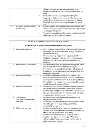 αλλαγές που παρατηρούνται στην κοινωνία, την
οικονομία, την πολιτική, την επιστήμη, τη θρησκεία, την
τέχνη.
• Να συνεξετάσουν τις κυριότερες διαστάσεις του
Ευρωπαϊκού Διαφωτισμού και να προσδιορίσουν τις
συνέπειές του στις σχέσεις των Ευρωπαίων με άλλους
λαούς και στην εικόνα που σχηματίζουν για τον εαυτό
τους.
9. Η Ευρώπη της Εξουσίας και
της Πολιτικής
• Να αντιληφθούν την μεγάλη τομή που σημειώνεται στην
πολιτική σκέψη και δράση και να διακρίνουν τις διαφορές
σε σχέση με το παρελθόν.
• Να εμβαθύνουν σε βασικές διαστάσεις της νέας πολιτικής
σκέψης και στις νέες πολιτικές έννοιες.
ΜΕΡΟΣ Β΄: Η ΔΙΑΜΟΡΦΩΣΗ ΤΩΣ ΕΥΡΩΠΑΪΚΗΣ ΚΟΙΝΩΝΙΑΣ
(Το πέμπτο και το έβδομο κεφάλαιο να διδαχθούν περιληπτικά)
1. Η Γαλλική Επανάσταση • Να εκτιμήσουν τη σημασία της Γαλλικής Επανάστασης για
τη στάση των Ευρωπαίων απέναντι σε αξίες και θεσμούς
προεπαναστατικούς.
• Να γνωρίσουν την απήχηση που είχε αυτή σε άλλους
λαούς και κυρίως στους Έλληνες και να εντοπίσουν την
επίδραση που είχε στη νέα αντίληψη των ορίων της
Ευρώπης.
2. Η Βιομηχανική Επανάσταση • Να κατανοήσουν γιατί η Βιομηχανική Επανάσταση ξεκινά
από την Ευρώπη και ειδικότερα από την Αγγλία.
• Να εντοπίσουν τις αλλαγές που επέφερε η Βιομηχανική
Επανάσταση και τα χαρακτηριστικά που προσέδωσε στον
ευρωπαϊκό πολιτισμό.
3. Η Ευρώπη των Εθνών • Να διακρίνουν την επίδραση που είχε η «αρχή των
εθνοτήτων» στη διαμόρφωση της Ευρώπης και τη στάση
των Ευρωπαίων απέναντι στους εξωευρωπαϊκούς λαούς.
• Να εισαχθούν στο πνεύμα της θεωρητικής συζήτησης για
την εθνική συνείδηση και το έθνος.
4. Η Ευρώπη των πολιτών • Να κατανοήσουν τη σχέση ανάμεσα στην εκβιομηχάνιση
και τις πολιτικές ιδεολογίες και τα κοινωνικά κινήματα.
• Να αποκτήσουν σαφή εικόνα για το κράτος πρόνοιας, να
το συγκρίνουν με το κράτος δικαίου και να κατανοήσουν
την ευρωπαϊκή προέλευση και υφή του.
5. Τα θεμέλια της
επιστημονικής σκέψης και
πρακτικής
• Να κατανοήσουν τα μεθοδολογικά γνωρίσματα της
επιστήμης του 19ου
αιώνα.
• Να προσεγγίσουν την επιστήμη ως κοινωνική διαδικασία
και να διακρίνουν τη σημασία της ως κριτηρίου
ιεράρχησης των λαών.
6. Η Τέχνη του «ευ ζην» • Να αποκτήσουν αδρομερή γνώση των κινημάτων του
ρομαντισμού και του κλασικισμού και να διακρίνουν πώς
εκφράζεται η ευρωπαϊκότητα στην τέχνη.
• Να ασκηθούν στην παρατήρηση και ερμηνεία των
στοιχείων της τέχνης που τους περιβάλλουν στην
καθημερινή ζωή και στο συσχετισμό της τέχνης με το
εκάστοτε ιστορικό πλαίσιο.
75
 