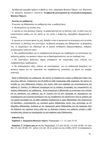 Ως διδακτικό εγχειρίδιο ορίζεται το βιβλίο με τίτλο: «Διαχείριση Φυσικών Πόρων» των: Βούτσινου
Γ.Α., Κοσμά Κ., Καλκάνη Γ., Σούτσα Κ. Το βιβλίο θα μετονομαστεί σε «Γεωλογία & Διαχείριση
Φυσικών Πόρων».
Σκοπός του μαθήματος
O σκοπός της διδασκαλίας του μαθήματος είναι, οι μαθητές/τριες:
• Να διευρύνουν τις γνώσεις τους:
α. σχετικά με τους φυσικούς πόρους, τα χαρακτηριστικά και τις ιδιότητες τους, το ρόλο τους στα
οικοσυστήματα καθώς και τον τρόπο με τον οποίο ο άνθρωπος παρεμβαίνει διαχειριστικά σ’
αυτούς,
β. σχετικά με το στερεό φλοιό της γης, δηλαδή τι είναι τα ορυκτά και τα πετρώματα από τα οποία
αποτελείται, τις ιδιότητες που αυτά έχουν, τις βασικές κατηγορίες που διακρίνονται, τις διεργασίες
που τα σχηματίζουν και ειδικότερα για τα φυσικά αποθέματα υδρογονανθράκων, άνθρακα,
μεταλλευμάτων αλλά και νερού.
• Να ευαισθητοποιηθούν για τα περιβαλλοντικά ζητήματα και προβλήματα ως αποτέλεσμα της
αλόγιστης χρήσης των φυσικών πόρων και να δραστηριοποιούνται για την πρόληψή τους.
• Να αναπτύξουν δεξιότητες λήψης αποφάσεων και συμμετοχής στην επίλυση των
περιβαλλοντικών προβλημάτων.
• Να καλλιεργήσουν αξίες, στάσεις και συμπεριφορές για την ορθολογική διαχείριση των
φυσικών πόρων και την προστασία του περιβάλλοντος γενικότερα, με άξονα την αειφόρο
ανάπτυξη.
Κατά τη διδασκαλία του μαθήματος, θα πρέπει να λαμβάνονται υπόψη οι διδακτικοί στόχοι που
κατωτέρω τίθενται. Η βαρύτητα που θα δοθεί σε κάθε παράγραφο κάθε κεφαλαίου, θα πρέπει να
συνάδει με τους διδακτικούς στόχους που έχουν τεθεί ανά κεφάλαιο και ανταποκρίνονται για
μαθητές Α΄ Λυκείου. Το διδακτικό σύγγραμμα για τις ανάγκες συγγραφής του υπερκαλύπτει τις
ανάγκες διδασκαλίας του μαθήματος. Είναι απαραίτητο η διδασκαλία να αντιστοιχεί στο επίπεδο
και τις ικανότητες των μαθητών της Α΄ Λυκείου και να μην προχωρά σε περιεχόμενα του
συγγράμματος και γνωστικά αντικείμενα που τις υπερβαίνουν και προκύπτουν από τις ανάγκες για
την αρχική συγγραφή του. Σε κάθε κεφάλαιο αναφέρονται οι ώρες διδασκαλίας που αναμένονται
να διατεθούν, υπολογίζοντας ως συνολικό χρόνο διδασκαλίας αυτόν που αντιστοιχεί σε 27
βδομάδες διδασκαλίας. Ανάλογα με τον πραγματικό χρόνο διδασκαλίας που θα προκύψει κατά
την διάρκεια του σχολικού έτους αλλά και τις ιδιαίτερες ανάγκες των μαθητών μπορεί ο κάθε
εκπαιδευτικός εύλογα να προσαρμόζει τις ανά κεφάλαιο ώρες διδασκαλίας.
Διδακτέα ύλη
Κεφάλαιο 1: Διαχείριση Φυσικών πόρων. Παράγραφοι: 1.1, 1.2. (σελ.13-15)
Κεφάλαιο 2: Η Σχέση μας με τη Γη. Παράγραφοι: 2.2 (σελ 22-23), 2.3 (σελ 23-26), 2.4 (σελ
26), 2.5 (σελ 26-28), 2.6 (μόνον στη σελ. 29 τα γενικά και στις σελίδες 30-31 τα αναφερόμενα
78
 