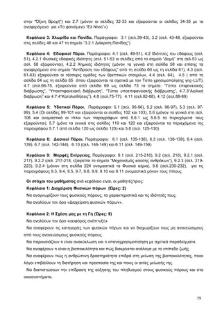 στην “Όξινη Βροχή”) και 2.7 (μόνον οι σελίδες 32-33 και εξαιρούνται οι σελίδες 34-35 με τα
αναφερόμενα για «Το φαινόμενο “Ελ Νίνιο”»)
Κεφάλαιο 3: Χλωρίδα και Πανίδα. Παράγραφοι: 3.1 (σελ.39-43), 3.2 (σελ. 43-48, εξαιρούνται
στις σελίδες 46 και 47 το σημείο “3.2.1 Διάκριση Πανίδας”)
Κεφάλαιο 4: Εδαφικοί Πόροι. Παράγραφοι: 4.1 (σελ. 49-51), 4.2 Ιδιότητες του εδάφους (σελ.
51), 4.2.1 Φυσικές εδαφικές ιδιότητες (σελ. 51-53 οι σελίδες από το σημείο “Δομή” στη σελ.53 ως
σελ. 58 εξαιρούνται), 4.2.2 Χημικές ιδιότητες (μόνον τα γενικά στη σελίδα 58 και επίσης τα
αναφερόμενα στο σημείο “Αντίδραση του εδάφους” από τη σελίδα 60 ως τη σελίδα 61), 4.3 (σελ.
61-63) εξαιρούνται οι τέσσερις ομάδες των θρεπτικών στοιχείων, 4.4 (σελ. 64), 4.5 ( από τη
σελίδα 64 ως τη σελίδα 65 όπου εξαιρούνται τα σχετικά με τον Τύπο χρησιμοποίησης γης-LUT),
4.7 (σελ.66-75, εξαιρούνται από σελίδα 69 ως σελίδα 73 τα σημεία: “Τύποι επιφανειακής
διάβρωσης”, “Υποεπιφανειακή διάβρωση”, “Τύποι υποεπιφανειακής διάβρωσης”, 4.7.3“Αιολική
διάβρωση” και 4.7.4“Κατολισθήσεις”), 4.8 (σελ.75-77), 4.11 (σελ.82-88), 4.12 (σελ.88-89)
Κεφάλαιο 5: Υδατικοί Πόροι. Παράγραφοι: 5.1 (σελ. 95-96), 5.2 (σελ. 96-97), 5.3 (σελ. 97-
99), 5.4 (Οι σελίδες 99-101 και εξαιρούνται οι σελίδες 102 και 103), 5.6 (μόνον τα γενικά στη σελ.
106 και ονομαστικά οι τίτλοι των παραγράφων από 5.6.1 ως 5.6.5 τα περιεχόμενά τους
εξαιρούνται), 5.7 (μόνο τα γενικά στις σελίδες 119 και 120 και εξαιρούνται τα περιεχόμενα της
παραγράφου 5.7.1 από σελίδα 120 ως σελίδα 125) και 5.8 (σελ. 125-130)
Κεφάλαιο 6: Δασικοί Πόροι. Παράγραφοι: 6.1 (σελ. 135-136), 6.3 (σελ. 138-139), 6.4 (σελ.
139), 6.7 (σελ. 142-144), 6.10 (σελ. 146-149) και 6.11 (σελ. 149-156)
Κεφάλαιο 9: Μορφές Ενέργειας. Παράγραφοι: 9.1 (σελ. 215-216), 9.2 (σελ. 216), 9.2.1 (σελ.
217), 9.2.2 (σελ. 217-218, εξαιρείται το σημείο “Μηχανισμός καύσης ανθράκων”), 9.2.3 (σελ. 219-
223), 9.2.4 (μόνον στη σελίδα 224 ονομαστικά τα Φυσικά αέρια), 9.6 (σελ.230-232), για τις
παραγράφους 9.3, 9.4, 9.5, 9.7, 9.8, 9.9, 9.10 και 9.11 ονομαστικά μόνον τους τίτλους.
Οι στόχοι του μαθήματος ανά κεφάλαιο είναι, οι μαθητές/τριες:
Κεφάλαιο 1: Διαχείριση Φυσικών πόρων (Ώρες: 2)
Να αναγνωρίζουν τους φυσικούς πόρους, τα χαρακτηριστικά και τις ιδιότητές τους.
Να αναλύουν τον όρο «Διαχείριση φυσικών πόρων».
Κεφάλαιο 2: Η Σχέση μας με τη Γη (Ώρες: 8)
Να αναλύουν τον όρο «αειφόρος ανάπτυξη»
Να αναφέρουν τις κατηγορίες των φυσικών πόρων και να διαχωρίζουν τους μη ανανεώσιμους
από τους ανανεώσιμους φυσικούς πόρους.
Να παρουσιάζουν τι είναι ανακύκλωση και τι επαναχρησιμοποίηση με σχετικά παραδείγματα.
Να αναφέρουν τι είναι η βιοποικιλότητα και πώς διακρίνεται ανάλογα με το επίπεδο ζωής.
Να αναφέρουν πώς η ανθρώπινη δραστηριότητα επιδρά στη μείωση της βιοποικιλότητας, ποιοι
λόγοι επιβάλλουν τη διατήρηση και προστασία της και ποιες οι αιτίες μείωσής της.
Να διαπιστώσουν την επίδραση της αύξησης του πληθυσμού στους φυσικούς πόρους και στα
οικοσυστήματα.
79
 