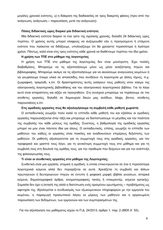 μεγάλες χρονικά ενότητες, γ) η διάκριση της διαδικασίας σε τρεις διακριτές φάσεις (πριν από την
ανάγνωση, ανάγνωση – παρουσίαση, μετά την ανάγνωση).
Πόσες διδακτικές ώρες διαρκεί μία διδακτική ενότητα;
Μία διδακτική ενότητα διαρκεί το ένα τρίτο της σχολικής χρονιάς, δηλαδή 24 διδακτικές ώρες
περίπου. Ο χρόνος αυτός μπορεί ελαφρώς να αυξομειωθεί εάν η προηγούμενη ή επόμενη
ενότητα που πρόκειται να διδάξουμε, υπολογίζουμε ότι θα χρειαστεί περισσότερο ή λιγότερο
χρόνο. Πάντως, καλό είναι στις τρεις ενότητες κάθε χρονιά να διαθέτουμε περίπου τον ίδιο χρόνο.
Η χρήση των ΤΠΕ στο μάθημα της λογοτεχνίας
Η χρήση των ΤΠΕ στο μάθημα της λογοτεχνίας δεν είναι μονότροπη. Έχει πολλές
διαβαθμίσεις. Μπορούμε να τις αξιοποιήσουμε μόνο ως μέσο αναζήτησης πηγών και
βιβλιογραφίας. Μπορούμε ακόμη να τις αξιοποιήσουμε για να ακούσουμε αναγνώσεις κειμένων ή
να γνωρίσουμε έτοιμο υλικό σε ιστοσελίδες που συνδέουν τη λογοτεχνία με άλλες τέχνες, π.χ.
ζωγραφική, τραγούδι, κ.λπ. Οι δραστηριότητες αυτές εισάγουν τους μαθητές στον κόσμο της
ηλεκτρονικής λογοτεχνικής βιβλιοθήκης και του ηλεκτρονικού λογοτεχνικού βιβλίου. Για το λόγο
αυτό είναι απαραίτητες και αξίζει να προηγηθούν. Στη συνέχεια μπορούμε να περάσουμε σε πιο
σύνθετες εργασίες, δηλαδή σε δημιουργία δικών μας σελίδων, blogs, βίντεο, σύνθετες
παρουσιάσεις κ.λπ.
Στις ομαδικές εργασίες πώς θα αξιολογήσουμε τη συμβολή κάθε μαθητή χωριστά;
Ο εκπαιδευτικός γνωρίζει πολύ καλά το επίπεδο κάθε μαθητή του και εξάλλου οι ομαδικές
εργασίες παρουσιάζονται στην τάξη και μπορούμε να διαπιστώσουμε το μέγεθος και την ποιότητα
της συμβολής του κάθε μέλους της ομάδας. Συνεπώς, η βαθμολογία της ομαδικής εργασίας
μπορεί να μην είναι πάντοτε ίδια για όλους. Ο εκπαιδευτικός, επίσης, γνωρίζει το επίπεδο των
μαθητών του καθώς οι εργασίες είναι ποικίλες και αναδεικνύουν επιμέρους δεξιότητες των
μαθητών. Οι μαθητές αξιολογούνται για τη συμμετοχή τους στις ομαδικές εργασίες, για τον
προφορικό και γραπτό τους λόγο, για τη γενικότερη συμμετοχή τους στο μάθημα και για τη
συμβολή τους στη δουλειά της ομάδας τους, για την προθυμία που δείχνουν και για την ανάπτυξη
της φιλαναγνωσίας τους.
Τι είναι οι συνθετικές εργασίες στο μάθημα της Λογοτεχνίας;
Συνθετική είναι μια εργασία, ατομική ή ομαδική, η οποία επικεντρώνεται σε ένα ή περισσότερα
λογοτεχνικά κείμενα αλλά δεν περιορίζεται σε αυτά. Χρειάζεται τη συμβολή και άλλων
πρωτογενών ή δευτερογενών πηγών σε έντυπη ή ψηφιακή μορφή (βιβλία γνώσεων, ιστορικά
κείμενα, δημοσιογραφικά άρθρα, κινηματογραφικές ταινίες ή ντοκιμαντέρ, κείμενα κριτικής).
Σημασία δεν έχει η έκτασή της αλλά η διατύπωση ενός ορισμένου ερωτήματος – προβλήματος ως
αφετηρία της. Αξιολογείται ο συνδυασμός των εξωκειμενικών πληροφοριών με την ερμηνεία του
κειμένου, η παραγωγή προσωπικού λόγου εκ μέρους των μαθητών και η οργανωμένη
παρουσίαση των δεδομένων, των ερμηνειών και των συμπερασμάτων της.
Για την αξιολόγηση του μαθήματος ισχύει το Π.Δ. 24/2013, άρθρο 1, παρ. 2 (ΦΕΚ Α΄ 55).
8
 