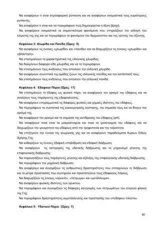 Να αναφέρουν τι είναι ατμοσφαιρική ρύπανση και να αναφέρουν ονομαστικά τους κυριότερους
ρυπαντές.
Να αναφέρουν τι είναι και να περιγράφουν πώς δημιουργείται η όξινη βροχή.
Να αναφέρουν ονομαστικά τα σημαντικότερα φαινόμενα που επηρεάζουν την αλλαγή του
κλίματος της γης και να περιγράφουν τα φαινόμενα του θερμοκηπίου και της τρύπας του όζοντος.
Κεφάλαιο 3: Χλωρίδα και Πανίδα (Ώρες: 5)
Να αναφέρουν τις έννοιες «χλωρίδα» και «πανίδα» και να διαχωρίζουν τις έννοιες «χλωρίδα» και
«βλάστηση».
Να επισημαίνουν τα χαρακτηριστικά της ελληνικής χλωρίδας.
Να διακρίνουν διάφορα είδη χλωρίδας και να τα περιγράφουν.
Να επισημάνουν τους κινδύνους που απειλούν την ελληνική χλωρίδα.
Να αναφέρουν συνοπτικά της ομάδες ζώων της ελληνικής πανίδας και την κατάστασή τους.
Να επισημάνουν τους κινδύνους που απειλούν την ελληνική πανίδα.
Κεφάλαιο 4: Εδαφικοί Πόροι (Ώρες: 17)
Να επισημάνουν το έδαφος ως φυσικό πόρο, να αναφέρουν τον ορισμό του εδάφους και να
αναλύουν τους παράγοντες της εδαφογένεσης.
Να αναφέρουν επιγραμματικά τις διάφορες φυσικές και χημικές ιδιότητες του εδάφους.
Να περιγράφουν τα συστατικά της κοκκομετρικής σύστασης, την σημασία τους και να δίνουν τον
ορισμό της.
Να αναφέρουν τον ορισμό και τη σημασία της αντίδρασης του εδάφους (pH).
Να αναφέρουν ποια είναι τα μακροστοιχεία και ποια τα ιχνοστοιχεία του εδάφους και να
διαχωρίζουν την γονιμότητα του εδάφους από την τροφοπενία και την τοξικότητα.
Να επεξηγούν την έννοια της γεωργικής γης και να αναφέρουν παραδείγματα Κυρίων Ειδών
Χρήσης Γης.
Να καθορίζουν τις έννοιες εδαφική υποβάθμιση και εδαφική διάβρωση.
Να αναφέρουν τις κατηγορίες της υδατικής διάβρωσης και το μηχανισμό γένεσης της
επιφανειακής διάβρωσης.
Να παρουσιάζουν τους παράγοντες γένεσης και εξέλιξης της επιφανειακής υδατικής διάβρωσης.
Να περιγράφουν την μηχανική διάβρωση.
Να αναφέρουν και συνοψίζουν τις ανθρώπινες δραστηριότητες που επιταχύνουν τη διάβρωση
και τα μέτρα προστασίας που συντηρούν και προστατεύουν τους εδαφικούς πόρους.
Να διαχωρίζουν τις έννοιες «ορυκτό», «πέτρωμα» και «μετάλλευμα».
Να αναφέρουν φυσικές ιδιότητες των ορυκτών.
Να περιγράφουν και συνοψίζουν τις διάφορες κατηγορίες των πετρωμάτων του στερεού φλοιού
της Γης.
Να περιγράφουν δραστηριότητες εκμετάλλευσης και προστασίας του υπεδάφιου πλούτου.
Κεφάλαιο 5: Υδατικοί Πόροι (Ώρες: 7)
80
 