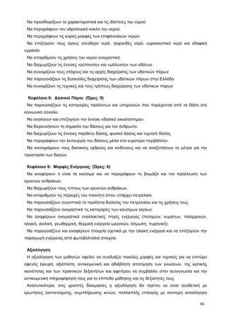 Να προσδιορίζουν τα χαρακτηριστικά και τις ιδιότητες του νερού
Να περιγράφουν τον υδρολογικό κύκλο του νερού.
Να περιγράφουν τις κύριες μορφές των επιφανειακών νερών
Να επεξηγούν τους όρους ελεύθερο νερό, τριχοειδές νερό, υγροσκοπικό νερό και εδαφική
υγρασία
Να απαριθμούν τις χρήσεις του νερού ονομαστικά.
Να διαχωρίζουν τις έννοιες «ρύπανση» και «μόλυνση» των υδάτων.
Να συνοψίζουν τους στόχους και τις αρχές διαχείρισης των υδατικών πόρων
Να παρουσιάζουν τις δυσκολίες διαχείρισης των υδατικών πόρων στην Ελλάδα
Να συνοψίζουν τις τεχνικές και τους τρόπους διαχείρισης των υδατικών πόρων
Κεφάλαιο 6: Δασικοί Πόροι (Ώρες: 9)
Να παρουσιάζουν τις κατηγορίες προϊόντων και υπηρεσιών που παρέχονται από τα δάση στο
κοινωνικό σύνολο.
Να αναλύουν και επεξηγούν την έννοια «δασικό οικοσύστημα».
Να διερευνήσουν τη σημασία του δάσους για τον άνθρωπο.
Να διαχωρίζουν τις έννοιες παρθένο δάσος, φυσικό δάσος και τεχνητό δάσος
Να περιγράφουν την λειτουργία του δάσους μέσα στο ευρύτερο περιβάλλον.
Να καταγράψουν τους δασικούς εχθρούς και κινδύνους και να αναζητήσουν τα μέτρα για την
προστασία των δασών.
Κεφάλαιο 9: Μορφές Ενέργειας (Ώρες: 6)
Να αναφέρουν τι είναι τα καύσιμα και να περιγράφουν τη βιομάζα και την προέλευση των
ορυκτών ανθράκων.
Να διαχωρίζουν τους τύπους των ορυκτών ανθράκων.
Να απαριθμούν τις περιοχές του πλανήτη όπου υπάρχει πετρέλαιο.
Να παρουσιάζουν συνοπτικά τα προϊόντα διύλισης του πετρελαίου και τις χρήσεις τους.
Να παρουσιάζουν ονομαστικά τις κατηγορίες των καυσίμων αερίων.
Να αναφέρουν ονομαστικά εναλλακτικές πηγές ενέργειας (ποταμών, κυμάτων, παλιρροιών,
ηλιακή, αιολική, γεωθερμική, θερμική ενέργεια ωκεανών, όσμωση, πυρηνική).
Να παρουσιάζουν και αναφέρουν στοιχεία σχετικά με την ηλιακή ενέργεια και να επεξηγούν την
παραγωγή ενέργειας από φωτοβολταϊκά στοιχεία.
Αξιολόγηση
Η αξιολόγηση των μαθητών οφείλει να συνδυάζει ποικίλες μορφές και τεχνικές για να επιτύχει
αφενός έγκυρη, αξιόπιστη, αντικειμενική και αδιάβλητη αποτίμηση των γνώσεων, της κριτικής
ικανότητας και των πρακτικών δεξιοτήτων και αφετέρου να συμβάλλει στην αυτογνωσία και την
αντικειμενική πληροφόρησή τους για το επίπεδο μάθησης και τις δεξιότητές τους.
Αναλυτικότερα, στις γραπτές δοκιμασίες η αξιολόγηση θα πρέπει να είναι συνθετική με
ερωτήσεις (αντιστοίχισης, συμπλήρωσης κενών, πολλαπλής επιλογής με σύντομη αιτιολόγηση
81
 