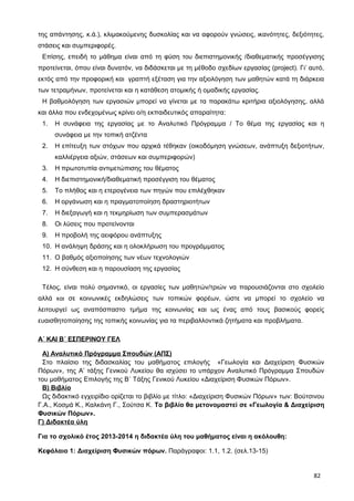 της απάντησης, κ.ά.), κλιμακούμενης δυσκολίας και να αφορούν γνώσεις, ικανότητες, δεξιότητες,
στάσεις και συμπεριφορές.
Επίσης, επειδή το μάθημα είναι από τη φύση του διεπιστημονικής /διαθεματικής προσέγγισης
προτείνεται, όπου είναι δυνατόν, να διδάσκεται με τη μέθοδο σχεδίων εργασίας (project). Γι’ αυτό,
εκτός από την προφορική και γραπτή εξέταση για την αξιολόγηση των μαθητών κατά τη διάρκεια
των τετραμήνων, προτείνεται και η κατάθεση ατομικής ή ομαδικής εργασίας.
Η βαθμολόγηση των εργασιών μπορεί να γίνεται με τα παρακάτω κριτήρια αξιολόγησης, αλλά
και άλλα που ενδεχομένως κρίνει ο/η εκπαιδευτικός απαραίτητα:
1. Η συνάφεια της εργασίας με το Αναλυτικό Πρόγραμμα / Το θέμα της εργασίας και η
συνάφεια με την τοπική ατζέντα
2. Η επίτευξη των στόχων που αρχικά τέθηκαν (οικοδόμηση γνώσεων, ανάπτυξη δεξιοτήτων,
καλλιέργεια αξιών, στάσεων και συμπεριφορών)
3. Η πρωτοτυπία αντιμετώπισης του θέματος
4. Η διεπιστημονική/διαθεµατική προσέγγιση του θέματος
5. Το πλήθος και η ετερογένεια των πηγών που επιλέχθηκαν
6. Η οργάνωση και η πραγματοποίηση δραστηριοτήτων
7. Η διεξαγωγή και η τεκμηρίωση των συμπερασμάτων
8. Οι λύσεις που προτείνονται
9. Η προβολή της αειφόρου ανάπτυξης
10. Η ανάληψη δράσης και η ολοκλήρωση του προγράμματος
11. Ο βαθμός αξιοποίησης των νέων τεχνολογιών
12. Η σύνθεση και η παρουσίαση της εργασίας
Τέλος, είναι πολύ σημαντικό, οι εργασίες των μαθητών/τριών να παρουσιάζονται στο σχολείο
αλλά και σε κοινωνικές εκδηλώσεις των τοπικών φορέων, ώστε να μπορεί το σχολείο να
λειτουργεί ως αναπόσπαστο τμήμα της κοινωνίας και ως ένας από τους βασικούς φορείς
ευαισθητοποίησης της τοπικής κοινωνίας για τα περιβαλλοντικά ζητήματα και προβλήματα.
Α΄ ΚΑΙ Β΄ ΕΣΠΕΡΙΝΟΥ ΓΕΛ
Α) Αναλυτικό Πρόγραμμα Σπουδών (ΑΠΣ)
Στο πλαίσιο της διδασκαλίας του μαθήματος επιλογής «Γεωλογία και Διαχείριση Φυσικών
Πόρων», της Α’ τάξης Γενικού Λυκείου θα ισχύσει το υπάρχον Αναλυτικό Πρόγραμμα Σπουδών
του μαθήματος Επιλογής της Β΄ Τάξης Γενικού Λυκείου «Διαχείριση Φυσικών Πόρων».
Β) Βιβλίο
Ως διδακτικό εγχειρίδιο ορίζεται το βιβλίο με τίτλο: «Διαχείριση Φυσικών Πόρων» των: Βούτσινου
Γ.Α., Κοσμά Κ., Καλκάνη Γ., Σούτσα Κ. Το βιβλίο θα μετονομαστεί σε «Γεωλογία & Διαχείριση
Φυσικών Πόρων».
Γ) Διδακτέα ύλη
Για το σχολικό έτος 2013-2014 η διδακτέα ύλη του μαθήματος είναι η ακόλουθη:
Κεφάλαιο 1: Διαχείριση Φυσικών πόρων. Παράγραφοι: 1.1, 1.2. (σελ.13-15)
82
 