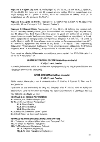 Κεφάλαιο 2: Η Σχέση μας με τη Γη. Παράγραφοι: 2.2 (σελ 22-23), 2.3 (σελ 23-26), 2.4 (σελ 26),
2.5 (σελ 26-28), 2.6 (μόνον στη σελ. 29 τα γενικά και στις σελίδες 30-31 τα αναφερόμενα στην
“Όξινη Βροχή”) και 2.7 (μόνον οι σελίδες 32-33 και εξαιρούνται οι σελίδες 34-35 με τα
αναφερόμενα για «Το φαινόμενο “Ελ Νίνιο”»)
Κεφάλαιο 3: Χλωρίδα και Πανίδα. Παράγραφοι: 3.1 (σελ.39-43), 3.2 (σελ. 43-48, εξαιρούνται
στις σελίδες 46 και 47 το σημείο “3.2.1 Διάκριση Πανίδας”)
Κεφάλαιο 4: Εδαφικοί Πόροι. Παράγραφοι: 4.1 (σελ. 49-51), 4.2 Ιδιότητες του εδάφους (σελ.
51), 4.2.1 Φυσικές εδαφικές ιδιότητες (σελ. 51-53 οι σελίδες από το σημείο “Δομή” στη σελ.53 ως
σελ. 58 εξαιρούνται), 4.2.2 Χημικές ιδιότητες (μόνον τα γενικά στη σελίδα 58 και επίσης τα
αναφερόμενα στο σημείο “Αντίδραση του εδάφους” από τη σελίδα 60 ως τη σελίδα 61), 4.3 (σελ.
61-63) εξαιρούνται οι τέσσερις ομάδες των θρεπτικών στοιχείων, 4.4 (σελ. 64), 4.5 ( από τη
σελίδα 64 ως τη σελίδα 65 όπου εξαιρούνται τα σχετικά με τον Τύπο χρησιμοποίησης γης-LUT),
4.7 (σελ.66-75, εξαιρούνται από σελίδα 69 ως σελίδα 73 τα σημεία: “Τύποι επιφανειακής
διάβρωσης”, “Υποεπιφανειακή διάβρωση”, “Τύποι υποεπιφανειακής διάβρωσης”, 4.7.3“Αιολική
διάβρωση” και 4.7.4“Κατολισθήσεις”), 4.8 (σελ.75-77), 4.11 (σελ.82-88), 4.12 (σελ.88-89)
Όσον αφορά τις οδηγίες διδασκαλίας του μαθήματος για το σχολικό έτος 2013-2014 ισχύει ό,τι
και για την Α΄ Ημερησίου ΓΕΛ .
ΝΕΟΤΕΡΗ ΕΥΡΩΠΑΙΚΗ ΛΟΓΟΤΕΧΝΙΑ (μάθημα επιλογής)
Β΄ τάξη Γενικού Λυκείου
Η μέθοδος διδασκαλίας καθώς και ο ενδεικτικός προγραμματισμός της ύλης περιλαμβάνονται στο
Πρόγραμμα Σπουδών του μαθήματος.
ΑΡΧΕΣ ΟΙΚΟΝΟΜΙΑΣ (μάθημα επιλογής)
Β΄ τάξη Γενικού Λυκείου
Βιβλίο: «Αρχές Οικονομίας» των Α. Δεδουσόπουλου, Π. Γιαλέρη, Ι. Σχιστού, Π. Τέντε και Α.
Χατζηανδρέου.
Προτείνεται να γίνει επανάληψη της ύλης που διδάχθηκε στην Α΄ Λυκείου κατά την κρίση των
διδασκόντων, ώστε να συνδεθούν οι γνώσεις που έχουν ήδη αποκτήσει οι μαθητές με την ύλη
που πρόκειται να διδαχθεί ως εξής:
ΚΕΦΑΛΑΙΟ 9: ΟΙ ΕΘΝΙΚΟΙ ΛΟΓΑΡΙΑΣΜΟΙ
9.1. Ο Ρόλος των Εθνικών Λογαριασμών
9.2 Τα μεγέθη των Εθνικών Λογαριασμών
9.2.1. Εθνικό Προϊόν
9.2.2. Εθνικό Εισόδημα
9.2.3. Εθνική Δαπάνη
9.3. Καθαρό και Ακαθάριστο Εθνικό Προϊόν
9.4. Εθνικό Προϊόν και Οικονομική Ευημερία
ΚΕΦΑΛΑΙΟ 10: Ο ΟΙΚΟΝΟΜΙΚΟΣ ΡΟΛΟΣ ΤΟΥ ΚΡΑΤΟΥΣ
10.1. Το Κράτος και η Κρατική Παρέμβαση στην Οικονομική Ζωή
10.2. Οι Στόχοι της Κρατικής Παρέμβασης
10.3. Τα Μέσα Άσκησης Οικονομικής Πολιτικής
10.3.1. Ο Κρατικός Μηχανισμός
10.3.2. Τα Μέσα Παρέμβασης του Κράτους
83
 
