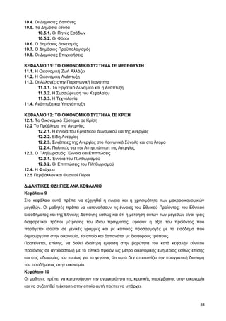 10.4. Οι Δημόσιες Δαπάνες
10.5. Τα Δημόσια έσοδα
10.5.1. Οι Πηγές Εσόδων
10.5.2. Οι Φόροι
10.6. Ο Δημόσιος Δανεισμός
10.7. Ο Δημόσιος Προϋπολογισμός
10.8. Οι Δημόσιες Επιχειρήσεις
ΚΕΦΑΛΑΙΟ 11: ΤΟ ΟΙΚΟΝΟΜΙΚΟ ΣΥΣΤΗΜΑ ΣΕ ΜΕΓΕΘΥΝΣΗ
11.1. Η Οικονομική Ζωή Αλλάζει
11.2. Η Οικονομική Ανάπτυξη
11.3. Οι Αλλαγές στην Παραγωγική Ικανότητα
11.3.1. Το Εργατικό Δυναμικό και η Ανάπτυξη
11.3.2. Η Συσσώρευση του Κεφαλαίου
11.3.3. Η Τεχνολογία
11.4. Ανάπτυξη και Υπανάπτυξη
ΚΕΦΑΛΑΙΟ 12: ΤΟ ΟΙΚΟΝΟΜΙΚΟ ΣΥΣΤΗΜΑ ΣΕ ΚΡΙΣΗ
12.1. Το Οικονομικό Σύστημα σε Κρίση
12.2 Το Πρόβλημα της Ανεργίας
12.2.1. Η έννοια του Εργατικού Δυναμικού και της Ανεργίας
12.2.2. Είδη Ανεργίας
12.2.3. Συνέπειες της Ανεργίας στο Κοινωνικό Σύνολο και στο Άτομο
12.2.4. Πολιτικές για την Αντιμετώπιση της Ανεργίας
12.3. Ο Πληθωρισμός: Έννοια και Επιπτώσεις
12.3.1. Έννοια του Πληθωρισμού
12.3.2. Οι Επιπτώσεις του Πληθωρισμού
12.4. Η Φτώχεια
12.5 Περιβάλλον και Φυσικοί Πόροι
ΔΙΔΑΚΤΙΚΕΣ ΟΔΗΓΙΕΣ ΑΝΑ ΚΕΦΑΛΑΙΟ
Κεφάλαιο 9
Στο κεφάλαιο αυτό πρέπει να εξηγηθεί η έννοια και η χρησιμότητα των μακροοικονομικών
μεγεθών. Οι μαθητές πρέπει να κατανοήσουν τις έννοιες του Εθνικού Προϊόντος, του Εθνικού
Εισοδήματος και της Εθνικής Δαπάνης καθώς και ότι η μέτρηση αυτών των μεγεθών είναι τρεις
διαφορετικοί τρόποι μέτρησης του ίδιου πράγματος, εφόσον η αξία του προϊόντος που
παράγεται ισούται σε γενικές γραμμές και με κάποιες προσαρμογές με το εισόδημα που
δημιουργείται στην οικονομία, το οποίο και δαπανάται με διάφορους τρόπους.
Προτείνεται, επίσης, να δοθεί ιδιαίτερη έμφαση στην βαρύτητα του κατά κεφαλήν εθνικού
προϊόντος σε αντιδιαστολή με το εθνικό προϊόν ως μέτρο οικονομικής ευημερίας καθώς επίσης
και στις αδυναμίες του κυρίως για το γεγονός ότι αυτό δεν απεικονίζει την πραγματική διανομή
του εισοδήματος στην οικονομία.
Κεφάλαιο 10
Οι μαθητές πρέπει να κατανοήσουν την αναγκαιότητα της κρατικής παρέμβασης στην οικονομία
και να συζητηθεί η έκταση στην οποία αυτή πρέπει να υπάρχει.
84
 