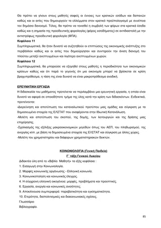 Θα πρέπει να γίνουν στους μαθητές σαφείς οι έννοιες των κρατικών εσόδων και δαπανών
καθώς και οι αιτίες που δημιουργούν τα ελλείμματα στον κρατικό προϋπολογισμό με συνέπεια
τον δημόσιο δανεισμό. Τέλος, θα πρέπει να τονισθεί η συμβολή των φόρων στα κρατικά έσοδα
καθώς και η σημασία της προοδευτικής φορολογίας (φόρος εισοδήματος) σε αντιδιαστολή με την
αντιστρόφως προοδευτική φορολογία (ΦΠΑ).
Κεφάλαιο 11
Συμπληρωματικά, θα ήταν δυνατό να συζητηθούν οι επιπτώσεις της οικονομικής ανάπτυξης στο
περιβάλλον καθώς και οι αιτίες που δημιούργησαν και συντηρούν την άνιση διανομή του
πλούτου μεταξύ ανεπτυγμένων και λιγότερο ανεπτυγμένων χωρών.
Κεφάλαιο 12
Συμπληρωματικά, θα μπορούσε να εξηγηθεί στους μαθητές η περιοδικότητα των οικονομικών
κρίσεων καθώς και ότι παρά το γεγονός ότι μια οικονομία μπορεί να βρίσκεται σε κρίση
βραχυπρόθεσμα, η τάση της είναι δυνατό να είναι μακροπρόθεσμα ανοδική.
ΕΡΕΥΝΗΤΙΚΗ ΕΡΓΑΣΙΑ
Η διδασκαλία του μαθήματος προτείνεται να περιλαμβάνει μια ερευνητική εργασία, η οποία είναι
δυνατό να αφορά σε οποιοδήποτε τμήμα της ύλης κατά την κρίση των διδασκόντων. Ενδεικτικά,
προτείνονται:
-Διερεύνηση και αποτύπωση του καταναλωτικού προτύπου μιας ομάδας και σύγκριση με τα
δημοσιευμένα στοιχεία της ΕΛΣΤΑΤ που αναφέρονται στην Ιδιωτική Κατανάλωση.
-Μελέτη και αποτύπωση του σκοπού, της δομής, των λειτουργιών και της δράσης μιας
επιχείρησης.
-Σχολιασμός της εξέλιξης μακροοικονομικών μεγεθών όπως του ΑΕΠ, του πληθωρισμού, της
ανεργίας κλπ. με βάση τα δημοσιευμένα στοιχεία της ΕΛΣΤΑΤ και σύγκριση με άλλες χώρες.
-Μελέτη του χρηματιστηρίου και διάφορων χρηματιστηριακών δεικτών.
ΚΟΙΝΩΝΙΟΛΟΓΙΑ (Γενική Παιδεία)
Γ΄ τάξη Γενικού Λυκείου
Διδακτέα ύλη από το «Βιβλίο Μαθητή» τα εξής κεφάλαια :
1. Εισαγωγή στην Κοινωνιολογία.
2. Μορφές κοινωνικής οργάνωσης - Ελληνική κοινωνία.
3. Κοινωνικοποίηση και κοινωνικός έλεγχος.
4. Η σύγχρονη ελληνική οικογένεια: μορφές, προβλήματα και προοπτικές.
6. Εργασία, ανεργία και κοινωνικές ανισότητες.
9. Αποκλίνουσα συμπεριφορά: παραβατικότητα και εγκληματικότητα.
10. Ετερότητα, διαπολιτισμικές και διακοινωνιακές σχέσεις.
Γλωσσάριο
Βιβλιογραφία.
85
 