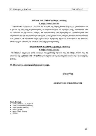 6.7. Ερωτήσεις – Ασκήσεις Σελ. 115-117
ΙΣΤΟΡΙΑ ΤΗΣ ΤΕΧΝΗΣ (μάθημα επιλογής)
Γ΄ τάξη Γενικού Λυκείου
Το Αναλυτικό Πρόγραμμα Σπουδών της Ιστορίας της Τέχνης είναι ευθύγραμμο χρονολογικά, και
η γνώση της επόμενης περιόδου βασίζεται στην κατανόηση της προηγούμενης. Διδάσκονται όλα
τα κεφάλαια του βιβλίου του μαθητή . Ο εκπαιδευτικός κατά την κρίση του εμβαθύνει μόνο στα
σημεία που θεωρεί σημαντικότερα σε σχέση με τους διδακτικούς στόχους του ΑΠΣ και το επίπεδο
των μαθητών. Η διδασκαλία συμπληρώνεται με προβολές σχετικών βιντεοταινιών και εικόνων,
επισκέψεις σε εκθέσεις και μουσεία και άλλες δραστηριότητες.
ΠΡΟΒΛΗΜΑΤΑ ΦΙΛΟΣΟΦΙΑΣ (μάθημα επιλογής)
Γ΄ τάξη Γενικού Λυκείου
Ο διδάσκων οργανώνει (από κοινού με τους μαθητές) την ύλη που θα διδάξει. Η ύλη που θα
επιλεγεί, όχι λιγότερη από 100 σελίδες, θα πρέπει να περιέχει θέματα και από τις 3 ενότητες του
βιβλίου.
Οι διδάσκοντες να ενημερωθούν ενυπόγραφα.
Εσωτ. Διανομή
• Δ/νση Σπουδών Δ.Ε., Τμήμα Α΄
• Δ/νση Εκκλησιαστικής Εκπ/σης
• Δ/νση Ιδιωτικής Εκπ/σης
• Δ/νση Π.Ο.Δ.Ε.
• Δ/νση Ειδικής Αγωγής
• ΣΕΠΕΔ
Ο ΥΠΟΥΡΓΟΣ
ΚΩΝΣΤΑΝΤΙΝΟΣ ΑΡΒΑΝΙΤΟΠΟΥΛΟΣ
87
 