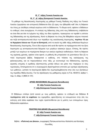 Β΄, Γ΄ τάξεις Γενικού Λυκείου και
Β΄, Γ΄, Δ΄ τάξεις Εσπερινού Γενικού Λυκείου
Το μάθημα της Νεοελληνικής Λογοτεχνίας ως μάθημα Γενικής Παιδείας στις τάξεις του Γενικού
Λυκείου (ημερήσιου και εσπερινού) διδάσκεται δύο (2) ώρες την εβδομάδα καθ’ όλη τη διάρκεια
του έτους με ελεύθερη επιλογή κειμένων από το διδάσκοντα. Το δίωρο αυτό, εφόσον ο διδάσκων
το επιθυμεί, είναι συνεχόμενο. Η επιλογή της διδακτέας ύλης από τους διδάσκοντες επιβάλλεται
να είναι ίδια για όλα τα τμήματα της τάξης του ίδιου σχολείου, προκειμένου να τηρηθεί η ενότητα
της διδασκαλίας και της αξιολόγησης. Κατά τη διάρκεια του έτους θα διδαχθούν κείμενα ποιητικά
και πεζά αντιπροσωπευτικά όλων των περιόδων της νεοελληνικής λογοτεχνίας, περίπου 16 για
τα Ημερήσια Λύκεια και 13 για τα Εσπερινά, από τα οικεία της κάθε τάξης ανθολόγια Κειμένων
Νεοελληνικής Λογοτεχνίας. Ένα ή δύο κείμενα από αυτά θα πρέπει να προέρχονται από την ξένη
λογοτεχνία ως αντιπροσωπευτικά δείγματα των μεγάλων κλασικών έργων. Επίσης, θα πρέπει
μεταξύ των κειμένων να περιέχονται δοκίμια των οικείων σχολικών ανθολογίων. Κατά τη διάρκεια
της σχολικής χρονιάς, εφόσον είναι εφικτό, οι μαθητές θα μπορούσαν να μελετήσουν δύο (2) το
πολύ λογοτεχνικά βιβλία, διαφορετικά ο καθένας, στο πλαίσιο της καλλιέργειας της
φιλαναγνωσίας, και να παρουσιάσουν στην τάξη, με συντονισμό του διδάσκοντος, σχετικές
εργασίες ατομικές ή ομαδικές αξιοποιώντας μεταξύ άλλων και μέσα που παρέχουν οι νέες
τεχνολογίες. Επισημαίνεται ότι η συγκεκριμένη δραστηριότητα αποτελεί μεν κριτήριο αξιολόγησης
των μαθητών, ωστόσο τα λογοτεχνικά βιβλία δεν συμπεριλαμβάνονται στην ύλη των εξετάσεων
της περιόδου Μαΐου-Ιουνίου. Για την αξιολόγηση του μαθήματος ισχύει το Π.Δ. 48/2012, άρθρο 1,
παρ. 9, εδάφ. 2 (ΦΕΚ Α΄ 97).
ΑΡΧΕΣ ΦΙΛΟΣΟΦΙΑΣ (Θεωρητική Κατεύθυνση)
Β΄ τάξη Γενικού Λυκείου και
Γ΄ τάξη Εσπερινού Γενικού Λυκείου
Ο διδάσκων επιλέγει (από κοινού με τους μαθητές, εφόσον το επιθυμεί) και διδάσκει 5
τουλάχιστον από τα κεφάλαια του εγχειριδίου, φροντίζοντας να ενσωματώνει στην ύλη του
ενότητες από άλλα κεφάλαια που τυχόν προϋποτίθενται για τη μελέτη των επιλεγμένων προς
διδασκαλία κεφαλαίων.
ΠΟΛΙΤΙΚΗ ΚΑΙ ΔΙΚΑΙΟ (Θεωρητική Κατεύθυνση)
Β΄ τάξη Γενικού Λυκείου και
Γ΄ τάξη Εσπερινού Γενικού Λυκείου
Βιβλίο: «Πολιτική και Δίκαιο», συγγραφείς Παπακωνσταντίνου Καλλιόπη και Κατσίρας
Λεωνίδας.
9
 