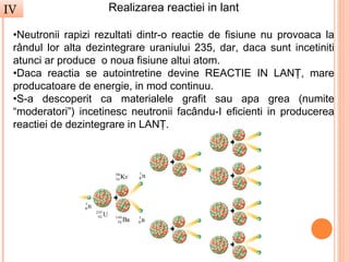 IV                   Realizarea reactiei in lant

 •Neutronii rapizi rezultati dintr-o reactie de fisiune nu provoaca la
 rândul lor alta dezintegrare uraniului 235, dar, daca sunt incetiniti
 atunci ar produce o noua fisiune altui atom.
 •Daca reactia se autointretine devine REACTIE IN LANŢ, mare
 producatoare de energie, in mod continuu.
 •S-a descoperit ca materialele grafit sau apa grea (numite
 “moderatori”) incetinesc neutronii facându-I eficienti in producerea
 reactiei de dezintegrare in LANŢ.
 