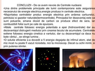 CONCLUZII - De ce avem nevoie de Centrale nucleare
•Una dintre problemele principale ale lumii contemporane este asigurarea
necesarului de energie electrica,energie produsa in centrale electrice.
•Majoritatea centralelor produc energie electrica prin arderea carbunelui,
petrolului si gazelor naturale(termocentrale). Principalul lor dezavantaj este ca
sunt poluante, emana dioxid de carbon ce produce efect de sera, iar
combustibili folisi sunt pe cale de epuizare.
•Altele centrale folosesc energia potentiala a apei (hidrocentrale) dar au
dezavantajul distrugerii mediului prin crearea lacului de acumulare. Centralele
eoliene folosesc energia cinetica a vantului, dar cu dezavantajul ca daca nu
bate vântul…se stinge lumina .
•O solutie eficienta s-a dovedit a fi energia degajata de infimul atom, atat de
mic incat nu poate fi vazut niciodata, nici la microscop. Decat cu ochii mintii, si
prin puterea stiintei.
 