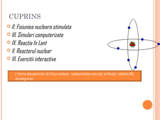 CUPRINS
 II. Fisiuniea nucleara stimulata
 III. Simulari computerizate
 IV. Reactia In Lant
 V. Reactorul nuclear
 VI. Exercitii interactive
                   ‘


    I. Istoria descoperirilor din fizica nucleara : radioactivitatea naturala, artificiala, radiatiei Alfa,
    dezintegrarea
 