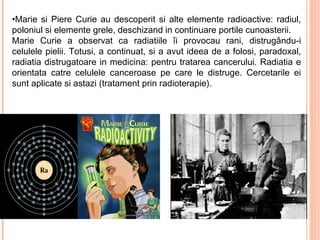 •Marie si Piere Curie au descoperit si alte elemente radioactive: radiul,
poloniul si elemente grele, deschizand in continuare portile cunoasterii.
Marie Curie a observat ca radiatiile îi provocau rani, distrugându-i
celulele pielii. Totusi, a continuat, si a avut ideea de a folosi, paradoxal,
radiatia distrugatoare in medicina: pentru tratarea cancerului. Radiatia e
orientata catre celulele canceroase pe care le distruge. Cercetarile ei
sunt aplicate si astazi (tratament prin radioterapie).
 
