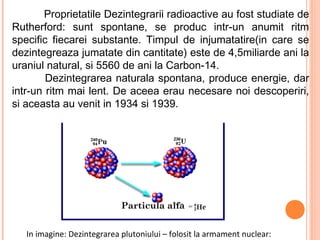 Proprietatile Dezintegrarii radioactive au fost studiate de
Rutherford: sunt spontane, se produc intr-un anumit ritm
specific fiecarei substante. Timpul de injumatatire(in care se
dezintegreaza jumatate din cantitate) este de 4,5miliarde ani la
uraniul natural, si 5560 de ani la Carbon-14.
        Dezintegrarea naturala spontana, produce energie, dar
intr-un ritm mai lent. De aceea erau necesare noi descoperiri,
si aceasta au venit in 1934 si 1939.




                             Particula alfa


   In imagine: Dezintegrarea plutoniului – folosit la armament nuclear:
 