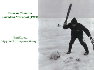Duncan Cameron
Canadian Seal Hunt (1969)




         Δπηηέινπο,
ιίγε νηθνινγηθή ζπλείδεζε…
 