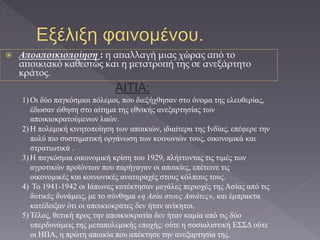  Αποαποικιοποίηση : η απαλλαγή μιας χώρας από το
αποικιακό καθεστώς και η μετατροπή της σε ανεξάρτητο
κράτος.
AITIA:
1) Οι δύο παγκόσμιοι πόλεμοι, που διεξήχθησαν στο όνομα της ελευθερίας,
έδωσαν ώθηση στο αίτημα της εθνικής ανεξαρτησίας των
αποικιοκρατούμενων λαών.
2) Η πολεμική κινητοποίηση των αποικιών, ιδιαίτερα της Ινδίας, επέφερε την
πολύ πιο συστηματική οργάνωση των κοινωνιών τους, οικονομικά και
στρατιωτικά .
3) Η παγκόσμια οικονομική κρίση του 1929, πλήττοντας τις τιμές των
αγροτικών προϊόντων που παρήγαγαν οι αποικίες, επέτεινε τις
οικονομικές και κοινωνικές αναταραχές στους κόλπους τους.
4) Το 1941-1942 οι Ιάπωνες κατέκτησαν μεγάλες περιοχές της Ασίας από τις
δυτικές δυνάμεις, με το σύνθημα «η Ασία στους Ασιάτες», και έμπρακτα
κατέδειξαν ότι οι αποικιοκράτες δεν ήταν ανίκητοι.
5) Τέλος, θετική προς την αποικιοκρατία δεν ήταν καμία από τις δύο
υπερδυνάμεις της μεταπολεμικής εποχής: ούτε η σοσιαλιστική ΕΣΣΔ ούτε
οι ΗΠΑ, η πρώτη αποικία που απέκτησε την ανεξαρτησία της.
 