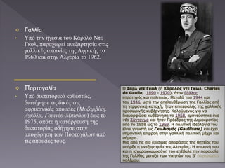  Γαλλία
• Υπό την ηγεσία του Κάρολο Ντε
Γκολ, παραχωρεί ανεξαρτησία στις
γαλλικές αποικίες της Αφρικής το
1960 και στην Αλγερία το 1962.
 Πορτογαλία
• Υπό δικτατορικό καθεστώς,
διατήρησε τις δικές της
αφρικανικές αποικίες (Μοζαμβίκη,
Αγκόλα, Γουινέα-Μπισάου) έως το
1975, οπότε η κατάρρευση της
δικτατορίας οδήγησε στην
αποχώρηση των Πορτογάλων από
τις αποικίες τους.
 