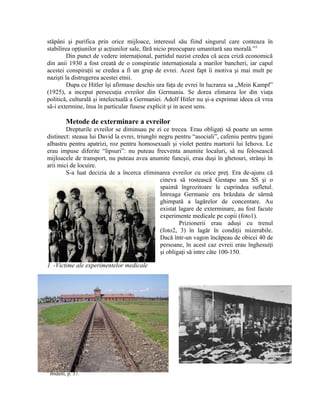 stăpâni şi purifica prin orice mijloace, interesul său fiind singurul care conteaza în
stabilirea opţiunilor şi acţiunilor sale, fără nicio preocupare umanitară sau morală.”3
         Din punct de vedere internaţional, partidul nazist credea că acea criză economică
din anii 1930 a fost creată de o conspiratie internaţionala a marilor bancheri, iar capul
acestei conspiraţii se credea a fi un grup de evrei. Acest fapt îi motiva şi mai mult pe
nazişti la distrugerea acestei etnii.
         Dupa ce Hitler îşi afirmase deschis ura faţa de evrei în lucrarea sa „Mein Kampf”
(1925), a inceput persecuţia evreilor din Germania. Se dorea elimarea lor din viaţa
politică, culturală şi intelectuală a Germaniei. Adolf Hitler nu şi-a exprimat ideea că vrea
să-i extermine, însa în particular fusese explicit şi in acest sens.

           Metode de exterminare a evreilor
        Drepturile evreilor se diminuau pe zi ce trecea. Erau obligaţi să poarte un semn
distinect: steaua lui David la evrei, triunghi negru pentru “asociali”, cafeniu pentru ţigani
albastru pentru apatrizi, roz pentru homosexuali şi violet pentru martorii lui Iehova. Le
erau impuse diferite “lipsuri”: nu puteau frecventa anumite localuri, să nu folosească
mijloacele de transport, nu puteau avea anumite funcşii, erau duşi în ghetouri, strânşi în
arii mici de locuire.
        S-a luat decizia de a încerca eliminarea evreilor cu orice preţ. Era de-ajuns că
                                               cineva să rostească Gestapo sau SS şi o
                                               spaimă îngrozitoare le cuprindea sufletul.
                                               Întreaga Germanie era brăzdata de sârmă
                                               ghimpată a lagărelor de concentare. Au
                                               existat lagare de exterminare, au fost facute
                                               experimente medicale pe copii (foto1).
                                                       Prizionerii erau aduşi cu trenul
                                               (foto2, 3) în lagăr în condiţii mizerabile.
                                               Dacă într-un vagon încăpeau de obicei 40 de
                                               persoane, în acest caz evreii erau înghesuiţi
                                               şi obligaţi să intre câte 100-150.

1 -Victime ale experimentelor medicale




3
    Ibidem, p. 37.
 