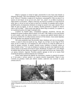 După ce ajungeau cu trenul în lagăr, prizionerilor le erau luate toate hainele şi
obiectele personale. Apoi erau dezbrăcaţi şi duşi în camerele de gazare. Potrivit mărturiei
lui R. Vrba şi F. Wetzeler, evadaţi de la Auschwitz, consemnată în 1944, de obicei li se
spunea că sunt duşuri, iar pe uşi era scris „baie” sau „sauna”. Li se dădea un prosop şi
săpun pentru a evita panica. „După ce intră toţi, uşa masivă se închide şi se trag focuri de
armă, spre a-i sili pe cei care au intrat sa facă loc şi celorlalţi. Se aşteapta câteva minute,
probabil pentru că temperatura dinăuntru să atingă un anumit nivel, apoi oamenii SS cu
măşti de gaze pe figură, se suie pe acoperiş, deschid geamurile şi deşartă în interior
câteva cutii de tablă.”5. Dacă cereau apa după un drum lung cu trenurile, li se spunea ca
să se grabească pentru că în lagăr îi aşteaptă cafea.
        Conform lui Rudolf Höss, comandantul lagărului Auschwitz, într-una din
încăperile de gazare încăpeau 800 de oameni, iar în alta 1.200. După ce evreii erau închişi
în acele camere, uşile erau închise ermetic şi se aruncau prin găurile laterale tuburi cu
gaze toxice Zyklon-B. Cei aflaţi înauntru mureau în 20 de minute; viteza morţii depindea
de cât de aproape erau deţinuţii de gurile de gaz.
        Din cauza numărului mare de prizioneri aduşi, rămâneau unii care nu erau gazaţi.
Astfel, s-a ajuns la ideea de moarte pe rug. „Rugul, era, de fapt, un sans lung de 50 de
metri, lat de 6 si adanc de 3. Pe marginea lui, câte un SS-ist cu o armă de calibru mic în
mână îşi aştepta victimele. În şanţuri, lemnele uscate, îmbibate cu benzină, ardeau ca
nişte lumânări uriaşe.”6 Cei care nu încăpeau în camere de gazare erau înghesuiţi în alte
camere pentru ca mai târziu să fie duşi la ruguri. Dezbrăcaţi, în grupuri mici, erau obligaţi
să străbata fâşia de brazi dintre acea magazie şi locul unde erau arşi pe rug. Ajunşi acolo,
„se opreau instinctiv, îngroziţi. Pocnitura puştilor aproape că nici nu se auzea fiind
acoperită de ţipetele şi urletele disperate ale vicitmelor”.7
        Pentru mulţi deţinuţi din lagărele de concentrare, moartea în camerele de gazare
ar fi fost poate o salvare, pentru a nu suporta torturile insuportabile. După ce erau
victimele îşi pierdeau vieţile prin diferite moduri, cadavrele erau aruncate în gropi
comune (foto 8).




                                                                                          8 - Groapă comună cu evrei




5
  Jean-Michel Lecomte, op. cit., p. 92, citat reprodus într-o scrisoare a lui Pitch Bloch către Pierre Vidal-
Naquet şi figurând ca anexă la un articol al acestuia din urma publicat în revista Espirit, septembrie 1980, p.
53-56
6
  Oliver Lustig, op. cit., p. 240.
7
  Ibidem.
 