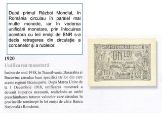 După primul Război Mondial, în
România circulau în paralel mai
multe monede, iar în vederea
unificării monetare, prin înlocuirea
acestora cu leii emişi de BNR s-a
decis retragerea din circulaţie a
coroanelor şi a rublelor.
 
