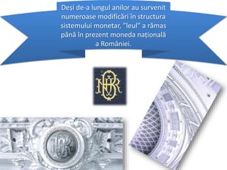 Deși de-a lungul anilor au survenit
numeroase modificări în structura
sistemului monetar, ”leul” a rămas
până în prezent moneda națională
a României.
 