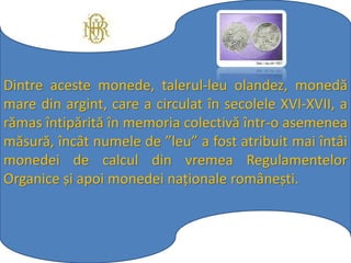 Dintre aceste monede, talerul-leu olandez, monedă
mare din argint, care a circulat în secolele XVI-XVII, a
rămas întipărită în memoria colectivă într-o asemenea
măsură, încât numele de ”leu” a fost atribuit mai întâi
monedei de calcul din vremea Regulamentelor
Organice și apoi monedei naționale românești.
 