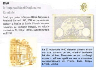 La 27 octombrie 1890 sistemul bănesc al ţării
s-a axat exclusiv pe aur, urmând tendinţele
băncilor străine. Monedele de aur româneşti
aveau o valoare egală cu cea a monedelor
corespunzătoare din Franţa, Italia, Belgia,
Elveţia, Grecia.
 