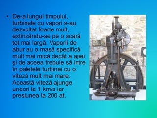 • De-a lungul timpului,
turbinele cu vapori s-au
dezvoltat foarte mult,
extinzându-se pe o scară
tot mai largă. Vaporii de
abur au o masă specifică
mult mai mică decât a apei
şi de aceea trebuie să intre
în paletele turbinei cu o
viteză mult mai mare.
Această viteză ajunge
uneori la 1 km/s iar
presiunea la 200 at.
 