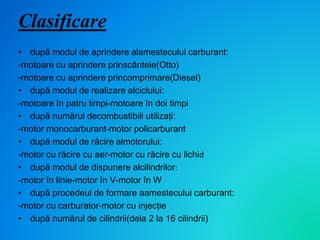 Clasificare
• după modul de aprindere alamestecului carburant:
-motoare cu aprindere prinscânteie(Otto)
-motoare cu aprindere princomprimare(Diesel)
• după modul de realizare alciclului:
-motoare în patru timpi-motoare în doi timpi
• după numărul decombustibili utilizați:
-motor monocarburant-motor policarburant
• după modul de răcire almotorului:
-motor cu răcire cu aer-motor cu răcire cu lichid
• după modul de dispunere alcilindrilor:
-motor în linie-motor în V-motor în W
• după procedeul de formare aamestecului carburant:
-motor cu carburator-motor cu injecție
• după numărul de cilindrii(dela 2 la 16 cilindrii)
 