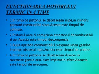 FUNCTIONAREA MOTORULUI
TERMIC IN 4 TIMP
• 1.In timp ce pistonul se deplaseaza injos,in cilindru
patrund combustibil siaer.Acesta este timpul de
admisie.
• 2.Pistonul urca si comprima amestecul decombustibil
si aer.Acesta este timpul decompresie.
• 3.Bujia aprinde combustibilul siexpansiunea gazelor
impinge pistonul injos.Acesta este timpul de ardere.
• 4.In timp ce pistonul se deplaseaza dinnou in
sus,toate gazele arse sunt impinsein afara.Aceasta
este timpul de evacuare.
 
