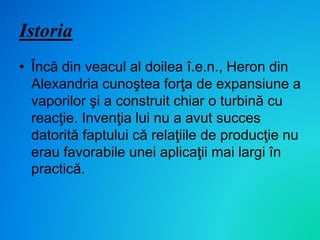 Istoria
• Încă din veacul al doilea î.e.n., Heron din
Alexandria cunoştea forţa de expansiune a
vaporilor şi a construit chiar o turbină cu
reacţie. Invenţia lui nu a avut succes
datorită faptului că relaţiile de producţie nu
erau favorabile unei aplicaţii mai largi în
practică.
 