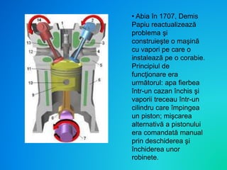 • Abia în 1707, Demis
Papiu reactualizează
problema şi
construieşte o maşină
cu vapori pe care o
instalează pe o corabie.
Principiul de
funcţionare era
următorul: apa fierbea
într-un cazan închis şi
vaporii treceau într-un
cilindru care împingea
un piston; mişcarea
alternativă a pistonului
era comandată manual
prin deschiderea şi
închiderea unor
robinete.
 