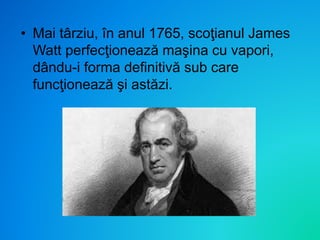 • Mai târziu, în anul 1765, scoţianul James
Watt perfecţionează maşina cu vapori,
dându-i forma definitivă sub care
funcţionează şi astăzi.
 
