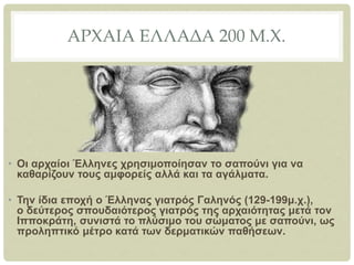 ΑΡΧΑΙΑ ΕΛΛΑΔΑ 200 Μ.Χ.
• Οι αρχαίοι Έλληνες χρησιμοποίησαν το σαπούνι για να
καθαρίζουν τους αμφορείς αλλά και τα αγάλματα.
• Την ίδια εποχή ο Έλληνας γιατρός Γαληνός (129-199μ.χ.),
ο δεύτερος σπουδαιότερος γιατρός της αρχαιότητας μετά τον
Ιπποκράτη, συνιστά το πλύσιμο του σώματος με σαπούνι, ως
προληπτικό μέτρο κατά των δερματικών παθήσεων.
 