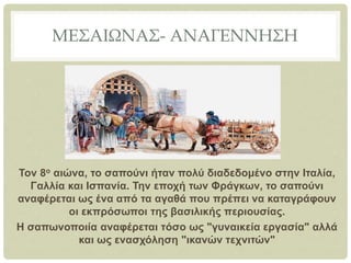 ΜΕΣΑΙΩΝΑΣ- ΑΝΑΓΕΝΝΗΣΗ
Τον 8ο αιώνα, το σαπούνι ήταν πολύ διαδεδομένο στην Ιταλία,
Γαλλία και Ισπανία. Την εποχή των Φράγκων, το σαπούνι
αναφέρεται ως ένα από τα αγαθά που πρέπει να καταγράφουν
οι εκπρόσωποι της βασιλικής περιουσίας.
Η σαπωνοποιία αναφέρεται τόσο ως "γυναικεία εργασία" αλλά
και ως ενασχόληση "ικανών τεχνιτών"
 