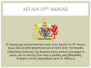 ΑΓΓΛΙΑ 12ΟΣ ΑΙΩΝΑΣ
Η παραγωγή σαπουνιού ξεκίνησε στην Αγγλία το 12ο αιώνα,
όμως είχε μεγάλη φορολογία και γι΄αυτό ήταν πανάκριβο.
Ο βασιλιάς Ιωάννης της Αγγλίας έκανε μπάνιο μία φορά το
μήνα, και το κόστος ήταν όσο ο μισθός μιας βδομάδας.
Ο φόρος αυτός αφαιρέθηκε μετά το 1800 μ.χ.
 