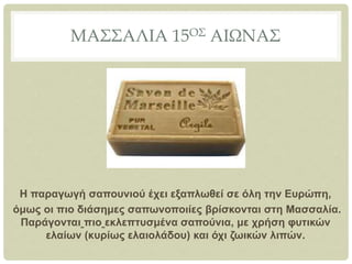 ΜΑΣΣΑΛΙΑ 15ΟΣ ΑΙΩΝΑΣ
Η παραγωγή σαπουνιού έχει εξαπλωθεί σε όλη την Ευρώπη,
όμως οι πιο διάσημες σαπωνοποιίες βρίσκονται στη Μασσαλία.
Παράγονται πιο εκλεπτυσμένα σαπούνια, με χρήση φυτικών
ελαίων (κυρίως ελαιολάδου) και όχι ζωικών λιπών.
 