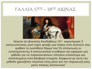 ΓΑΛΛΙΑ 17ΟΣ – 18ΟΣ ΑΙΩΝΑΣ.
Λέγεται ότι βασιλιάς Λουδοβίκος 14ος καρατόμησε 3
σαπωνοποιούς γιατί είχαν φτιάξει μια πλάκα από σαπούνι που
ερέθισε το ευαίσθητο δέρμα του! Σε απόγνωση οι
εναπομείναντες 4 σαπωνοποιοί ενώθηκαν και εφηύραν μια
μέθοδο για να παρασκευάσουν σαπούνι απαλότερο και
απαλλαγμένο από βλαβερά στοιχεία. Σύμφωνα με αυτή την
μέθοδο χρειαζόταν περίπου ένας μήνα για την παραγωγή μιας
μόνο πλάκας σαπουνιού!
 