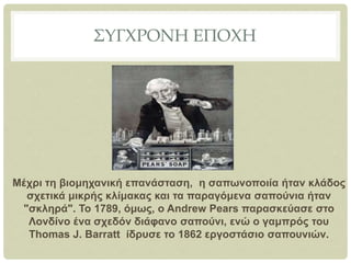 ΣΥΓΧΡΟΝΗ ΕΠΟΧΗ
Μέχρι τη βιομηχανική επανάσταση, η σαπωνοποιία ήταν κλάδος
σχετικά μικρής κλίμακας και τα παραγόμενα σαπούνια ήταν
"σκληρά". Το 1789, όμως, ο Andrew Pears παρασκεύασε στο
Λονδίνο ένα σχεδόν διάφανο σαπούνι, ενώ ο γαμπρός του
Thomas J. Barratt ίδρυσε το 1862 εργοστάσιο σαπουνιών.
 