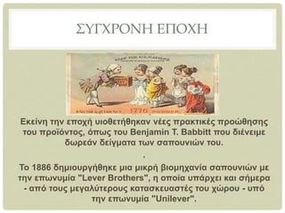 ΣΥΓΧΡΟΝΗ ΕΠΟΧΗ
Εκείνη την εποχή υιοθετήθηκαν νέες πρακτικές προώθησης
του προϊόντος, όπως του Benjamin T. Babbitt που διένειμε
δωρεάν δείγματα των σαπουνιών του.
.
Το 1886 δημιουργήθηκε μια μικρή βιομηχανία σαπουνιών με
την επωνυμία "Lever Brothers", η οποία υπάρχει και σήμερα
- από τους μεγαλύτερους κατασκευαστές του χώρου - υπό
την επωνυμία "Unilever".
 