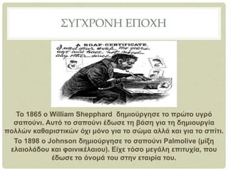 ΣΥΓΧΡΟΝΗ ΕΠΟΧΗ
Το 1865 ο William Shepphard δημιούργησε το πρώτο υγρό
σαπούνι. Αυτό το σαπούνι έδωσε τη βάση για τη δημιουργία
πολλών καθαριστικών όχι μόνο για το σώμα αλλά και για το σπίτι.
To 1898 o Johnson δημιούργησε το σαπούνι Palmolive (μίξη
ελαιολάδου και φοινικέλαιου). Είχε τόσο μεγάλη επιτυχία, που
έδωσε το όνομά του στην εταιρία του.
 