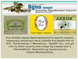 Στην Ελλάδα σήμερα δραστηριοποιούνται αρκετές εταιρείες
παραγωγής σαπουνιών όπως η Ελαϊδα στη Λάρισα από το
1913, Παπουτσάνης, Γ. Μαλικούτης - "Αρκάδι" κτλ., ενώ μια
από τις πλέον γνωστές στην εποχή της εταιρεία ήταν η
"Αλεπουδέλης", ιδιοκτησία της οικογένειας του
ποιητή Οδυσσέα Ελύτη.
 