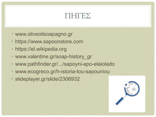 ΠΗΓΕΣ
• www.oliveoilsoapagno.gr
• https://www.sapoonstore.com
• https://el.wikipedia.org
• www.valentine.gr/soap-history_gr
• www.pathfinder.gr/.../sapoyni-apo-elaiolado
• www.ecogreco.gr/h-istoria-tou-sapouniou
• slideplayer.gr/slide/2306932
 
