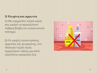 2) Χλωρίνη και αμμωνία
α) Θα σχηματίσει τοξικά αέρια
που μπορεί να προκαλέσουν
σοβαρή βλάβη στο αναπνευστικό
σύστημα.
β) Οι υψηλές συγκεντρώσεις
αμμωνίας και χλωραμίνης, ένα
ιδιαίτερα τοξικό αέριο,
σχηματίζουν επίσης μια πολύ
επικίνδυνη εκρηκτική ύλη.
 