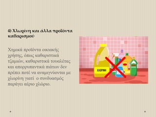 4) Χλωρίνη και άλλα προϊόντα
καθαρισμού
Χημικά προϊόντα οικιακής
χρήσης, όπως καθαριστικά
τζαμιών, καθαριστικά τουαλέτας
και απορρυπαντικά πιάτων δεν
πρέπει ποτέ να αναμιγνύονται με
χλωρίνη γιατί ο συνδυασμός
παράγει αέριο χλώριο.
 