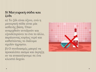 5) Μαγειρική σόδα και
ξύδι
α) Το ξίδι είναι όξινο, ενώ η
μαγειρική σόδα είναι μία
ασθενής βάση. Όταν
αναμιχθούν αντιδρούν και
εξουδετερώνει το ένα το άλλο,
παράγοντας κυρίως νερό και
καθιστώντας το διάλυμα
σχεδόν άχρηστο.
β) Ο συνδυασμός μπορεί να
προκαλέσει ακόμα και έκρηξη
αν τα ανακατέψουμε σε ένα
κλειστό δοχείο.
 