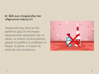 6) Ξίδι και υπεροξείδιο του
υδρογόνου (οξυζενέ)
Αναμιγωύοντας αυτά τα δύο
προϊόντα μαζί σε ένα δοχείο
δημιουργείται υπεροξικό οξύ, το
οποίο, σε υψηλές συγκεντρώσεις,
μπορεί να ερεθίσει ή να βλάψει το
δέρμα, τα μάτια, το λαιμό, τη
μύτη και τους πνεύμονες.
 